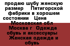 продаю шубу женскую размер 48 Пятигорской фабрики в хорошем состоянии › Цена ­ 7 000 - Московская обл., Москва г. Одежда, обувь и аксессуары » Женская одежда и обувь   